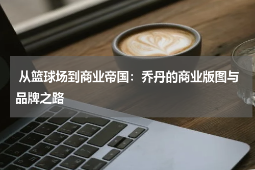 从篮球场到商业帝国：乔丹的商业版图与品牌之路
