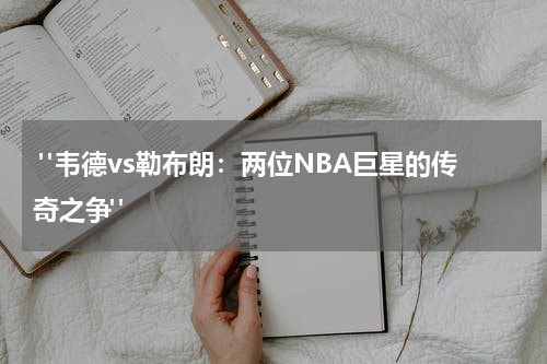  "韦德vs勒布朗：两位NBA巨星的传奇之争"