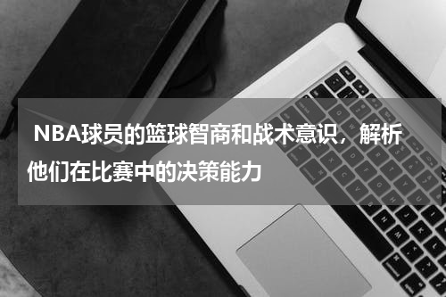  NBA球员的篮球智商和战术意识，解析他们在比赛中的决策能力