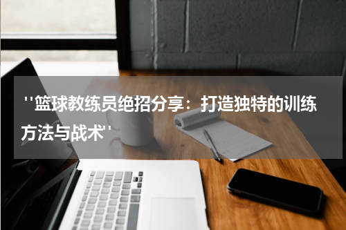  "篮球教练员绝招分享：打造独特的训练方法与战术"