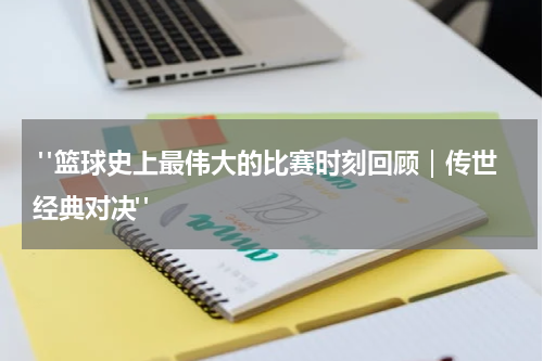  "篮球史上最伟大的比赛时刻回顾｜传世经典对决"
