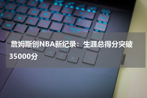  詹姆斯创NBA新纪录：生涯总得分突破35000分