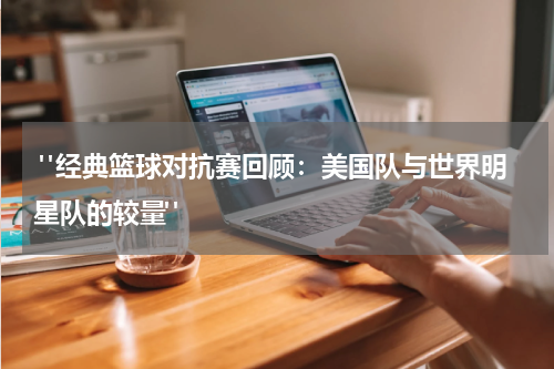  "经典篮球对抗赛回顾：美国队与世界明星队的较量"