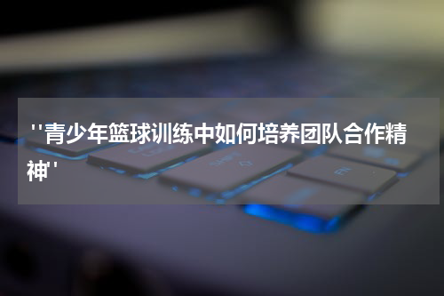  "青少年篮球训练中如何培养团队合作精神"