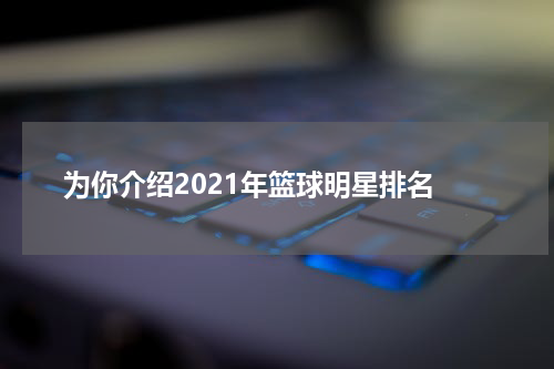  为你介绍2021年篮球明星排名