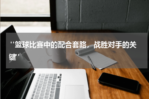  "篮球比赛中的配合套路，战胜对手的关键"