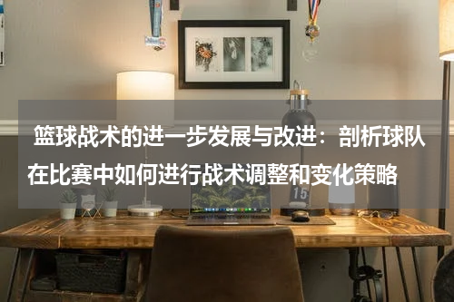  篮球战术的进一步发展与改进：剖析球队在比赛中如何进行战术调整和变化策略