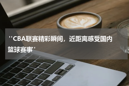  "CBA联赛精彩瞬间，近距离感受国内篮球赛事"