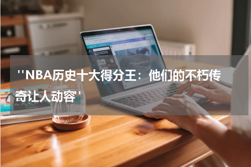  "NBA历史十大得分王：他们的不朽传奇让人动容"