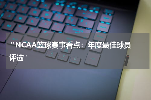  "NCAA篮球赛事看点：年度最佳球员评选"