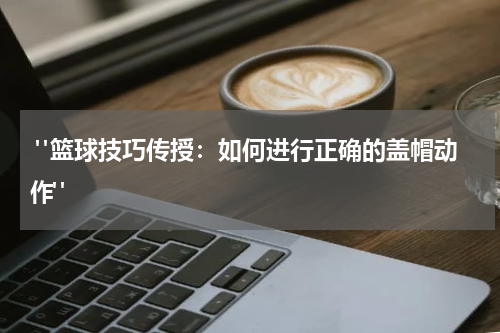  "篮球技巧传授：如何进行正确的盖帽动作"