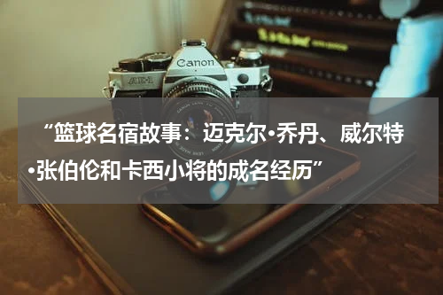  “篮球名宿故事：迈克尔·乔丹、威尔特·张伯伦和卡西小将的成名经历”