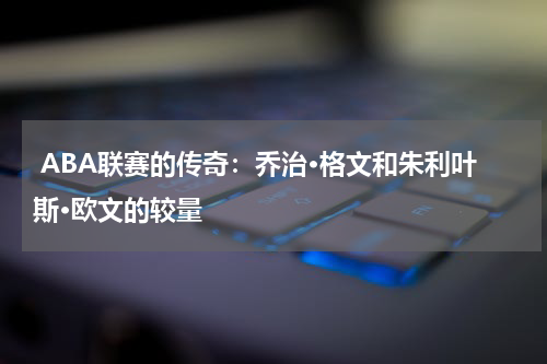  ABA联赛的传奇：乔治·格文和朱利叶斯·欧文的较量