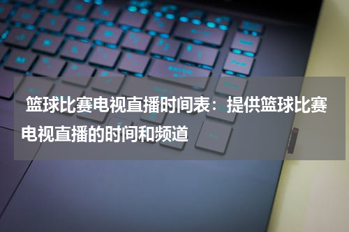  篮球比赛电视直播时间表：提供篮球比赛电视直播的时间和频道