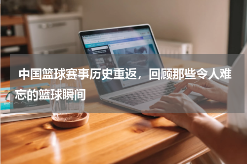  中国篮球赛事历史重返，回顾那些令人难忘的篮球瞬间