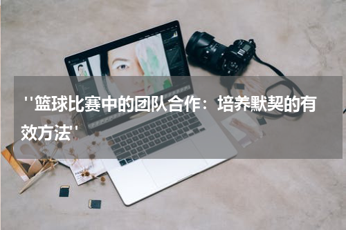  "篮球比赛中的团队合作：培养默契的有效方法"