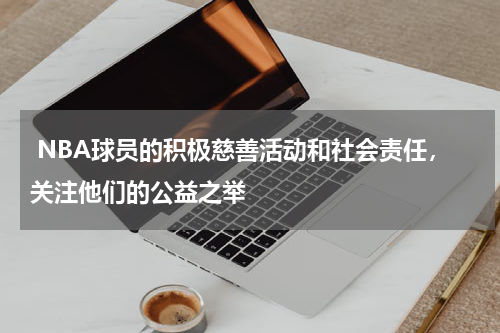  NBA球员的积极慈善活动和社会责任，关注他们的公益之举