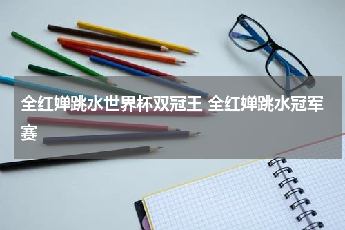 全红婵跳水世界杯双冠王 全红婵跳水冠军赛