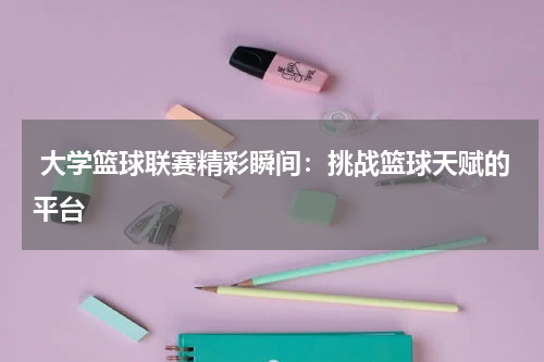  大学篮球联赛精彩瞬间：挑战篮球天赋的平台