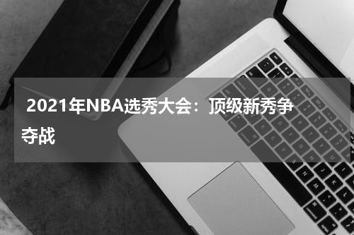  2021年NBA选秀大会：顶级新秀争夺战