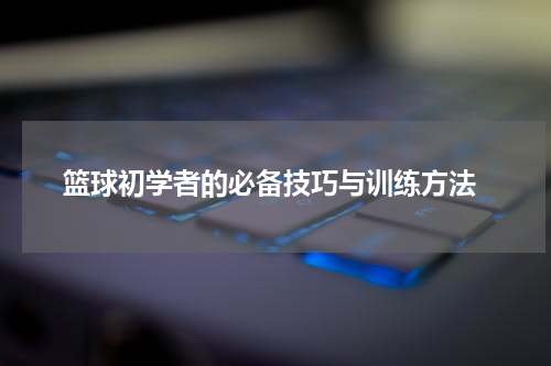  篮球初学者的必备技巧与训练方法