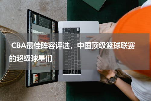  CBA最佳阵容评选，中国顶级篮球联赛的超级球星们