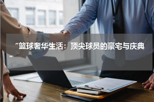  “篮球奢华生活：顶尖球员的豪宅与庆典”