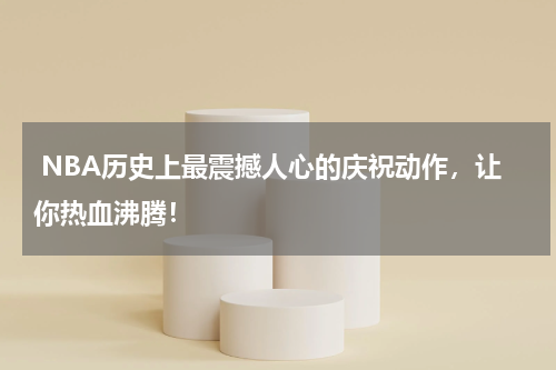  NBA历史上最震撼人心的庆祝动作，让你热血沸腾！