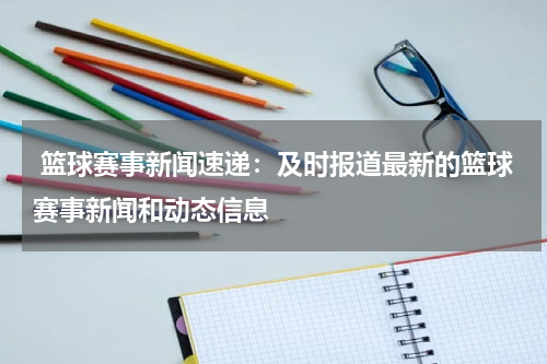  篮球赛事新闻速递：及时报道最新的篮球赛事新闻和动态信息
