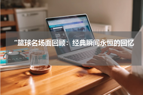  “篮球名场面回顾：经典瞬间永恒的回忆”
