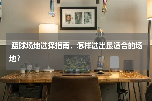  篮球场地选择指南，怎样选出最适合的场地？