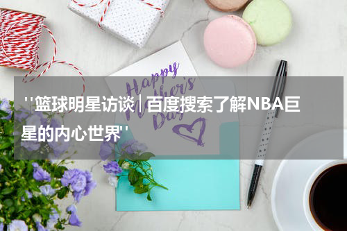  "篮球明星访谈│百度搜索了解NBA巨星的内心世界"