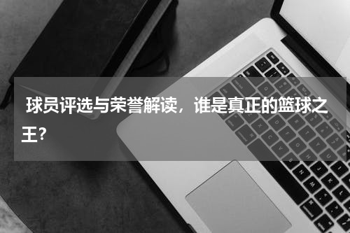  球员评选与荣誉解读，谁是真正的篮球之王？