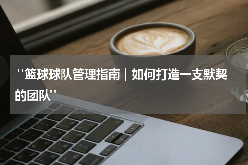  "篮球球队管理指南｜如何打造一支默契的团队"