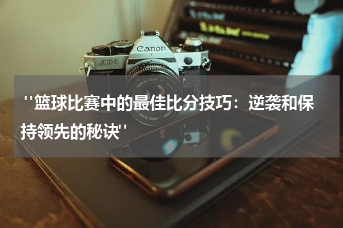  "篮球比赛中的最佳比分技巧：逆袭和保持领先的秘诀"