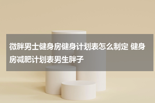 微胖男士健身房健身计划表怎么制定 健身房减肥计划表男生胖子