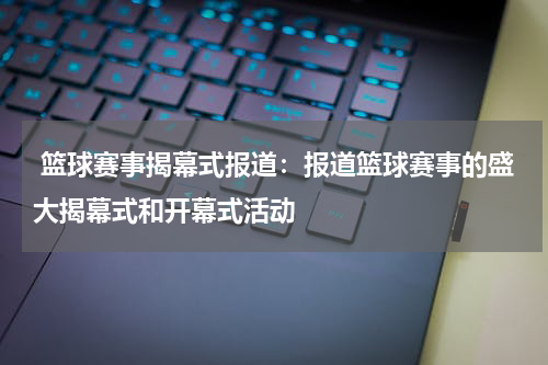  篮球赛事揭幕式报道：报道篮球赛事的盛大揭幕式和开幕式活动