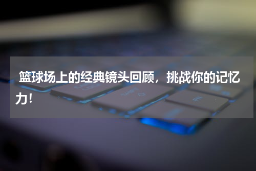  篮球场上的经典镜头回顾，挑战你的记忆力！