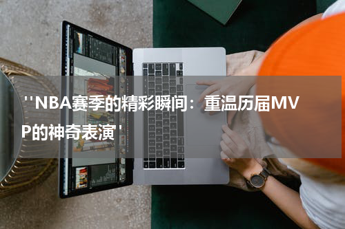  "NBA赛季的精彩瞬间：重温历届MVP的神奇表演" 