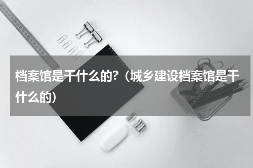 档案馆是干什么的?（城乡建设档案馆是干什么的）