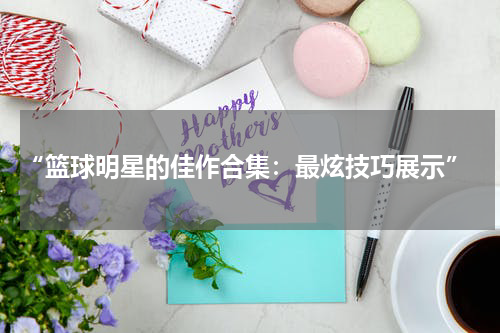  “篮球明星的佳作合集：最炫技巧展示”