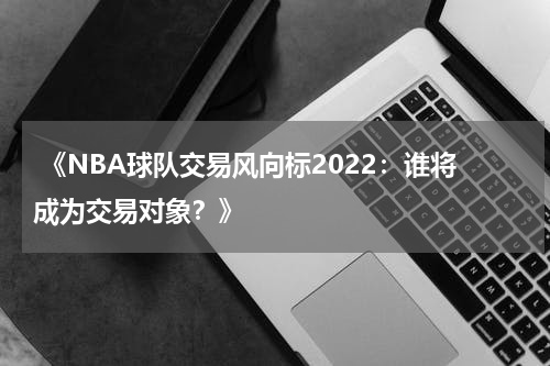  《NBA球队交易风向标2022：谁将成为交易对象？》