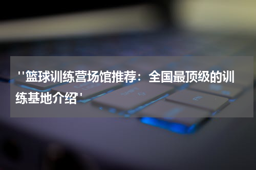  "篮球训练营场馆推荐：全国最顶级的训练基地介绍"