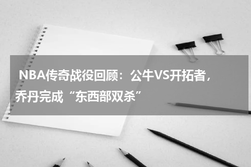  NBA传奇战役回顾：公牛VS开拓者，乔丹完成“东西部双杀”