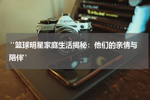  "篮球明星家庭生活揭秘：他们的亲情与陪伴"