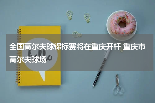 全国高尔夫球锦标赛将在重庆开杆 重庆市高尔夫球场