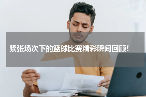  紧张场次下的篮球比赛精彩瞬间回顾！
