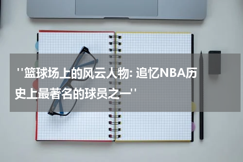  "篮球场上的风云人物: 追忆NBA历史上最著名的球员之一"