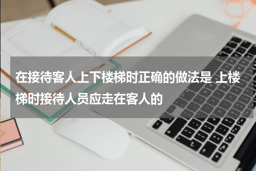 在接待客人上下楼梯时正确的做法是 上楼梯时接待人员应走在客人的