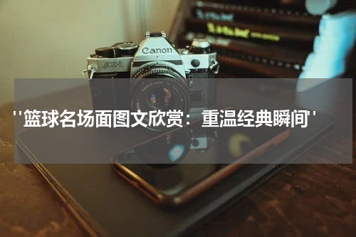  "篮球名场面图文欣赏：重温经典瞬间"